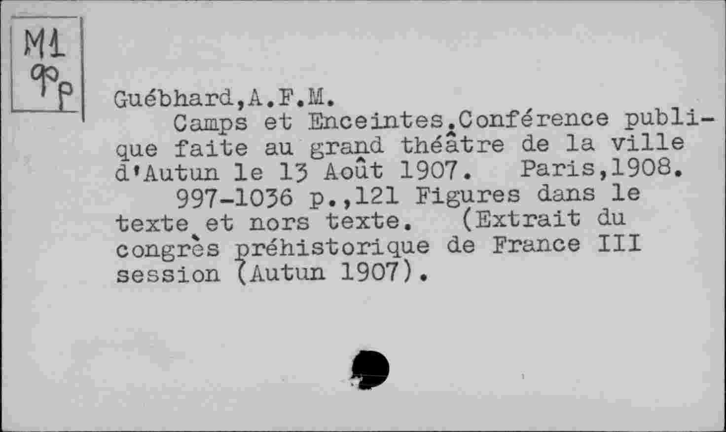 ﻿Ml
і
Guébhard,A.F.M.
Camps et Eueeintes.Conférence publique faite au grand, théâtre de la ville d’Autun le 15 Août 1907. Paris,1908.
997-1056 p.,121 Figures dans le texte et nors texte. (Extrait du congrès préhistorique de France III session (Autun 1907).